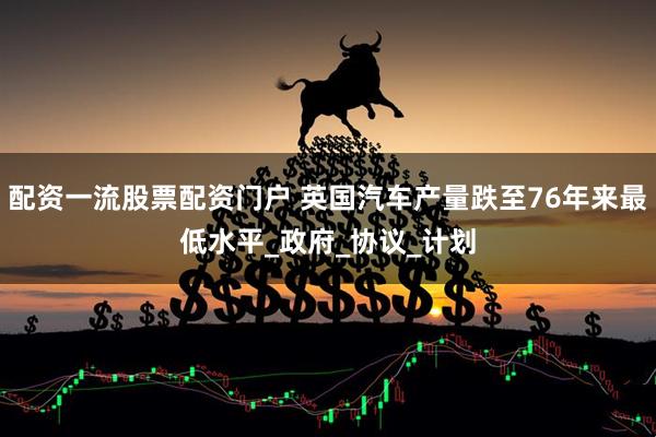 配资一流股票配资门户 英国汽车产量跌至76年来最低水平_政府_协议_计划