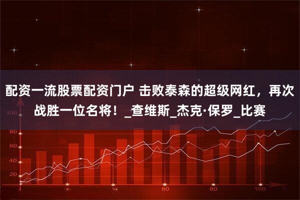 配资一流股票配资门户 击败泰森的超级网红，再次战胜一位名将！_查维斯_杰克·保罗_比赛