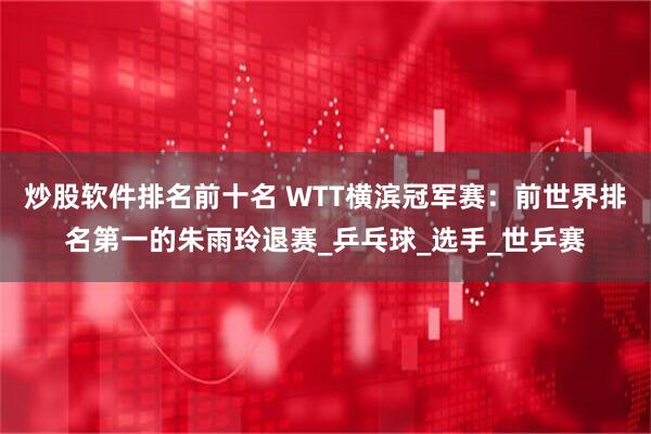 炒股软件排名前十名 WTT横滨冠军赛：前世界排名第一的朱雨玲退赛_乒乓球_选手_世乒赛