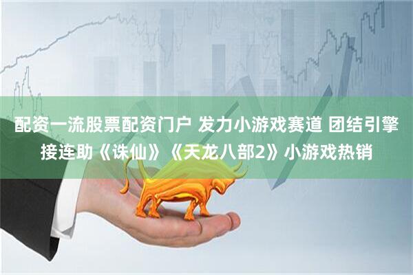 配资一流股票配资门户 发力小游戏赛道 团结引擎接连助《诛仙》《天龙八部2》小游戏热销
