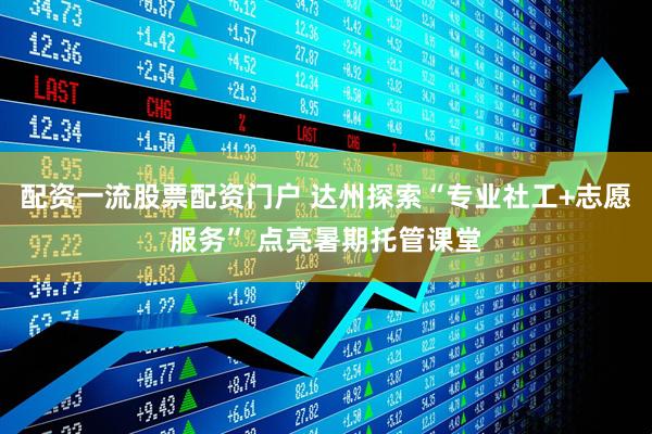 配资一流股票配资门户 达州探索“专业社工+志愿服务” 点亮暑期托管课堂