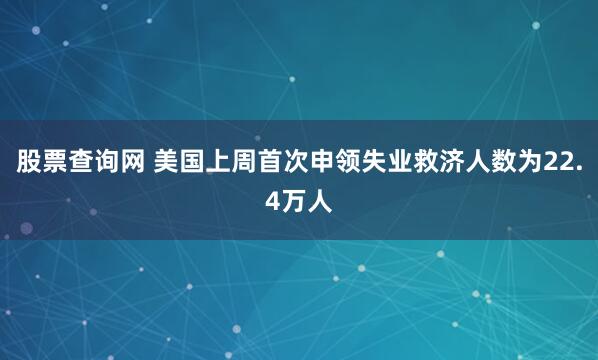 股票查询网 美国上周首次申领失业救济人数为22.4万人
