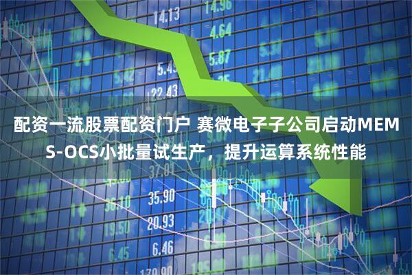 配资一流股票配资门户 赛微电子子公司启动MEMS-OCS小批量试生产，提升运算系统性能