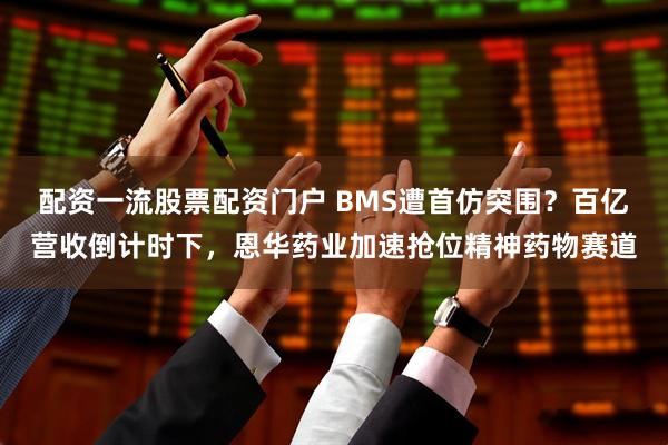 配资一流股票配资门户 BMS遭首仿突围？百亿营收倒计时下，恩华药业加速抢位精神药物赛道