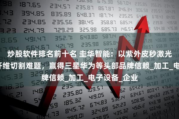 炒股软件排名前十名 圭华智能：以紫外皮秒激光技术破局碳纤维切割难题，赢得三星华为等头部品牌信赖_加工_电子设备_企业