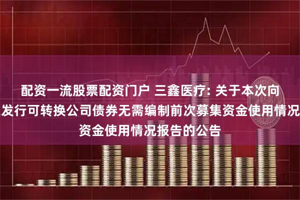 配资一流股票配资门户 三鑫医疗: 关于本次向不特定对象发行可转换公司债券无需编制前次募集资金使用情况报告的公告