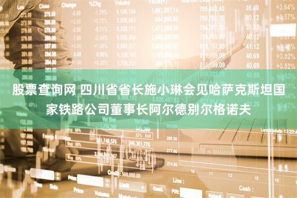 股票查询网 四川省省长施小琳会见哈萨克斯坦国家铁路公司董事长阿尔德别尔格诺夫