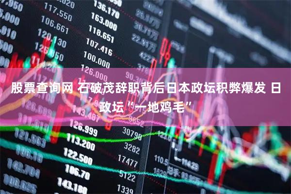 股票查询网 石破茂辞职背后日本政坛积弊爆发 日政坛“一地鸡毛”