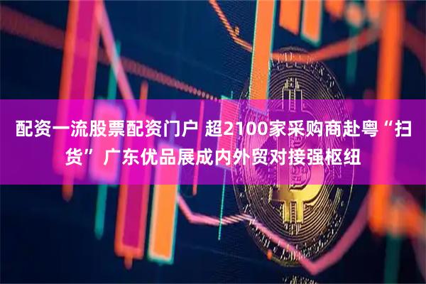 配资一流股票配资门户 超2100家采购商赴粤“扫货” 广东优品展成内外贸对接强枢纽