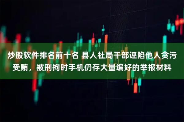 炒股软件排名前十名 县人社局干部诬陷他人贪污受贿，被刑拘时手机仍存大量编好的举报材料