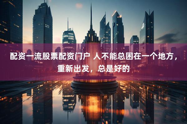 配资一流股票配资门户 人不能总困在一个地方，重新出发，总是好的