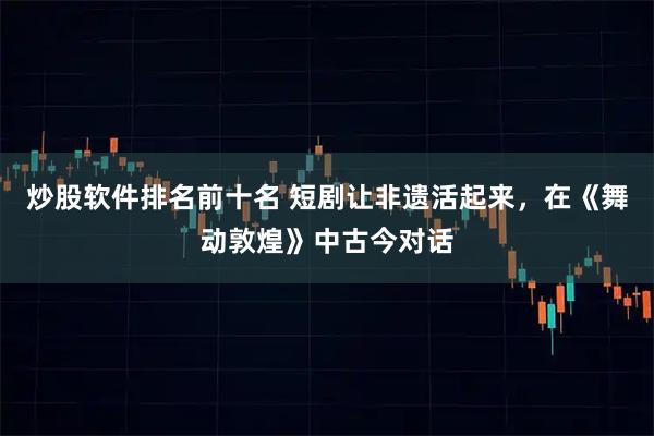 炒股软件排名前十名 短剧让非遗活起来，在《舞动敦煌》中古今对话