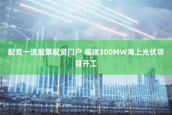 配资一流股票配资门户 福建300MW海上光伏项目开工