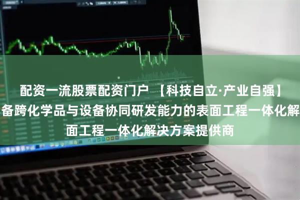 配资一流股票配资门户 【科技自立·产业自强】三孚新科：具备跨化学品与设备协同研发能力的表面工程一体化解决方案提供商