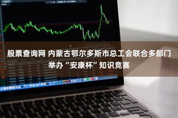 股票查询网 内蒙古鄂尔多斯市总工会联合多部门举办“安康杯”知识竞赛