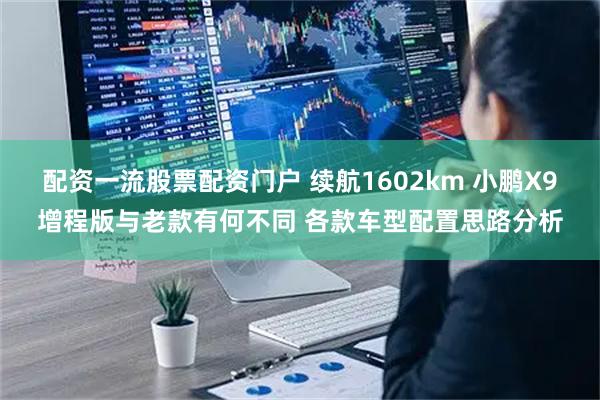 配资一流股票配资门户 续航1602km 小鹏X9增程版与老款有何不同 各款车型配置思路分析