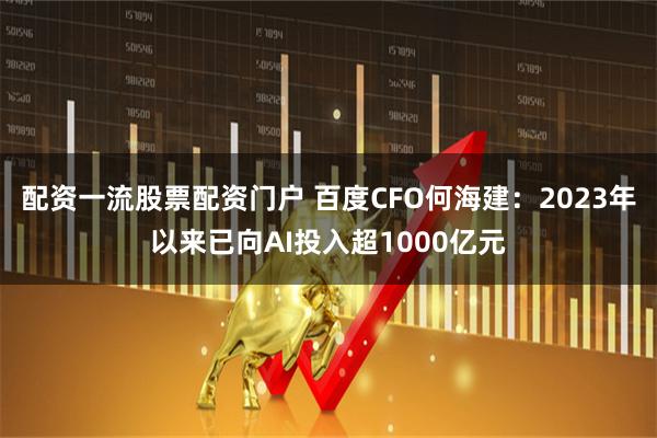 配资一流股票配资门户 百度CFO何海建：2023年以来已向AI投入超1000亿元