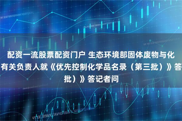 配资一流股票配资门户 生态环境部固体废物与化学品司有关负责人就《优先控制化学品名录(第三批)》答记者问