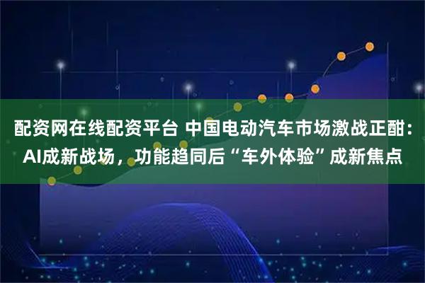 配资网在线配资平台 中国电动汽车市场激战正酣：AI成新战场，功能趋同后“车外体验”成新焦点