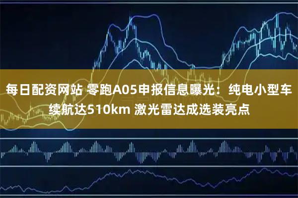 每日配资网站 零跑A05申报信息曝光：纯电小型车续航达510km 激光雷达成选装亮点