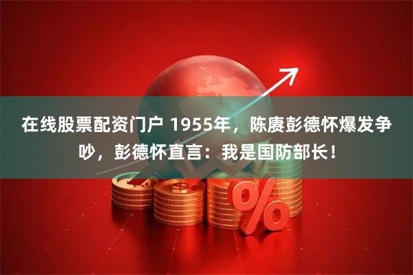 在线股票配资门户 1955年，陈赓彭德怀爆发争吵，彭德怀直言：我是国防部长！