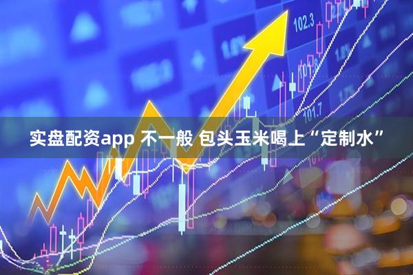 实盘配资app 不一般 包头玉米喝上“定制水”