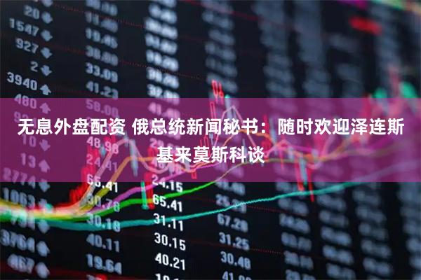 无息外盘配资 俄总统新闻秘书：随时欢迎泽连斯基来莫斯科谈