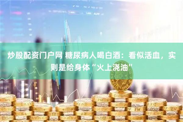 炒股配资门户网 糖尿病人喝白酒：看似活血，实则是给身体“火上浇油”