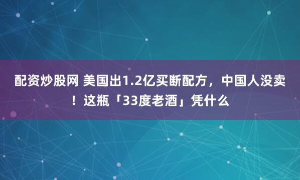 配资炒股网 美国出1.2亿买断配方，中国人没卖！这瓶「33度老酒」凭什么